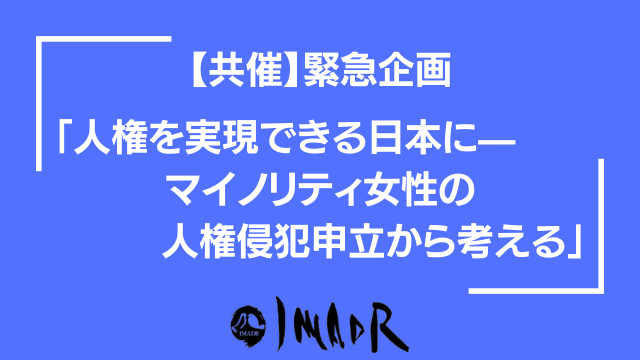 青い背景に白い文字でテキストが記載してある 以下、テキスト情報 【共催】緊急企画 「人権を実現できる日本に— マイノリティ女性の 人権侵犯申立から考える」